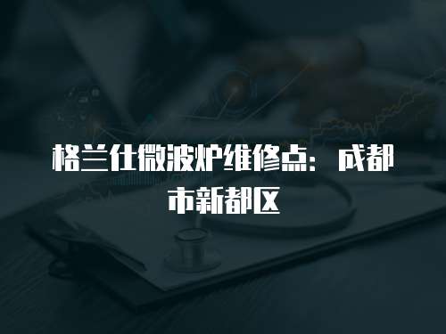 格蘭仕微波爐維修點：成都市新都區