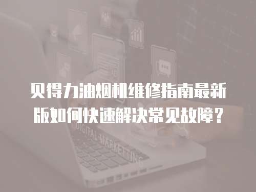 貝得力油煙機維修指南最新版如何快速解決常見故障？