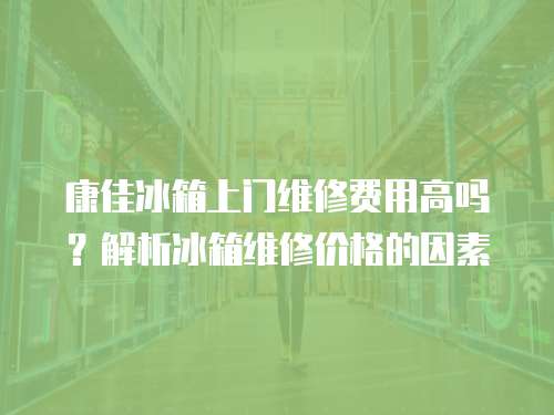康佳冰箱上門維修費用高嗎？解析冰箱維修價格的因素