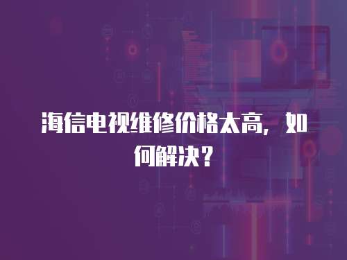 海信電視維修價格太高，如何解決？