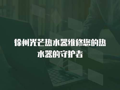 徐州光芒熱水器維修您的熱水器的守護者