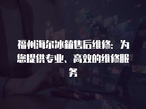 福州海爾冰箱售后維修：為您提供專業、高效的維修服務
