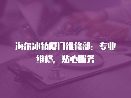 海爾冰箱廈門維修部：專業維修，貼心服務