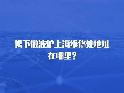 松下微波爐上海維修處地址在哪里？