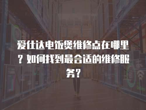 愛仕達電飯煲維修點在哪里？如何找到最合適的維修服務？