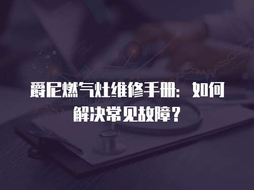 爵尼燃氣灶維修手冊：如何解決常見故障？