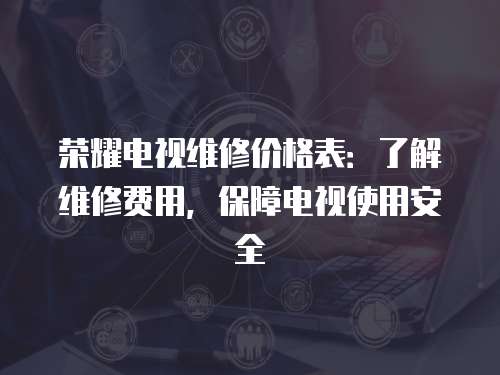 榮耀電視維修價格表：了解維修費用，保障電視使用安全