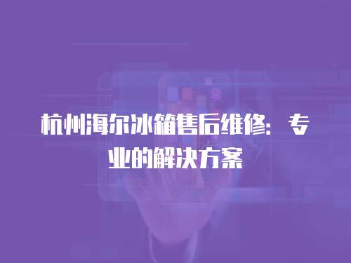 杭州海爾冰箱售后維修：專業的解決方案