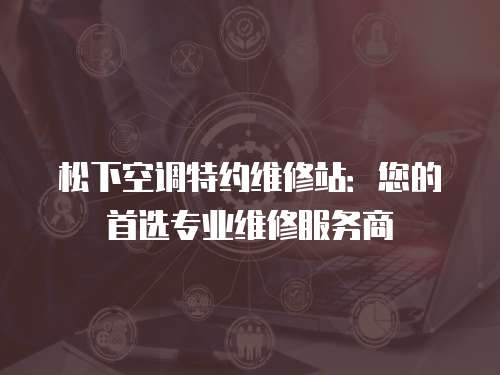 松下空調特約維修站：您的首選專業維修服務商