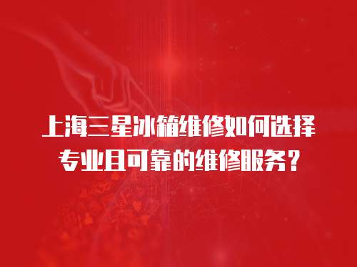 上海三星冰箱維修如何選擇專業且可靠的維修服務？
