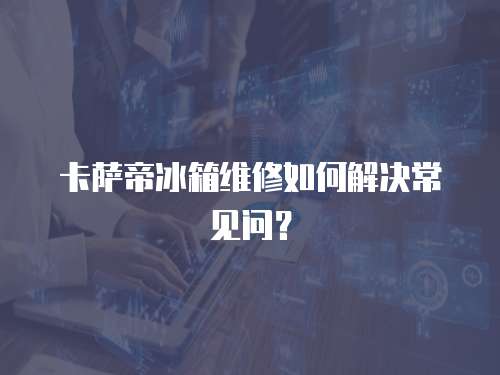 卡薩帝冰箱維修如何解決常見問？