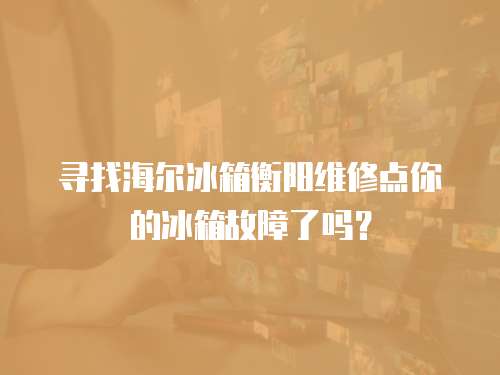 尋找海爾冰箱衡陽維修點你的冰箱故障了嗎？