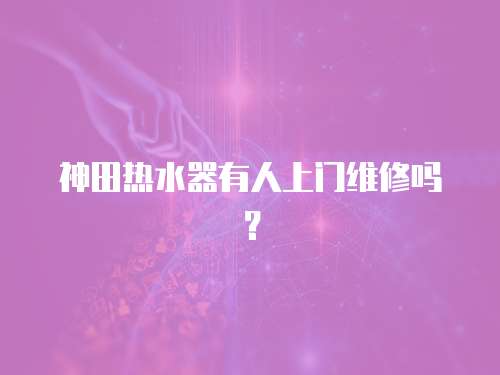 神田熱水器有人上門維修嗎？