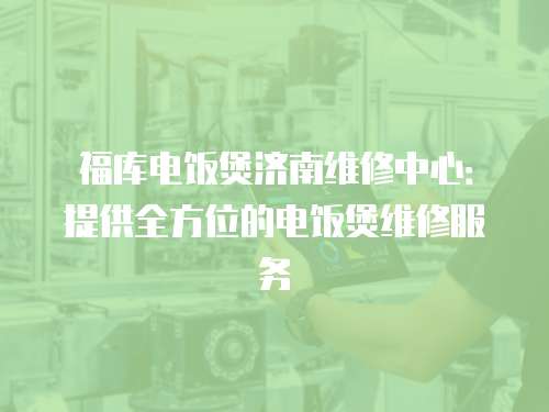 福庫電飯煲濟南維修中心：提供全方位的電飯煲維修服務