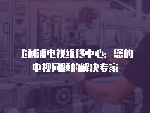 飛利浦電視維修中心：您的電視問題的解決專家