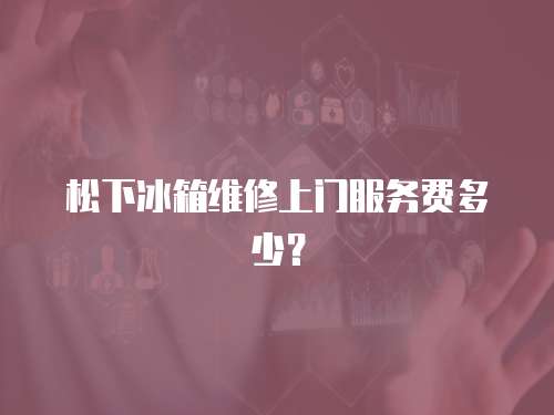 松下冰箱維修上門服務費多少？