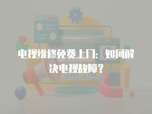 電視維修免費上門：如何解決電視故障？