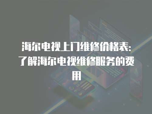 海爾電視上門維修價格表：了解海爾電視維修服務的費用