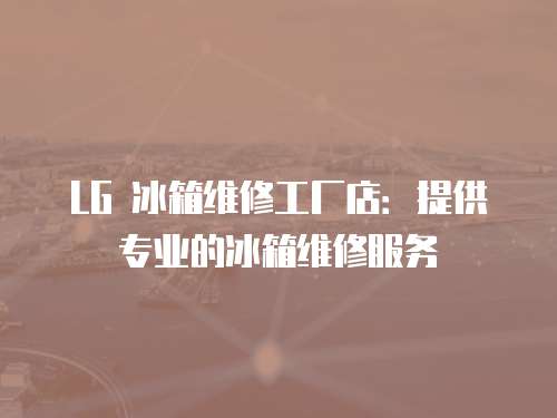 LG 冰箱維修工廠店：提供專業的冰箱維修服務