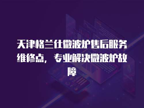 天津格蘭仕微波爐售后服務維修點，專業解決微波爐故障