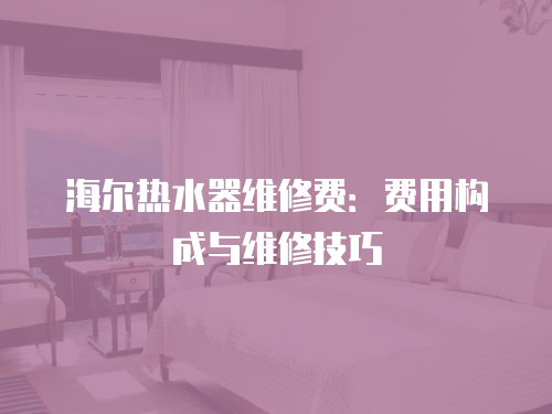 海爾熱水器維修費(fèi)：費(fèi)用構(gòu)成與維修技巧