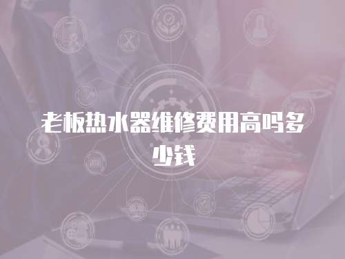 老板熱水器維修費用高嗎多少錢