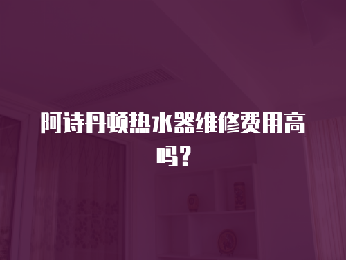 阿詩丹頓熱水器維修費用高嗎？