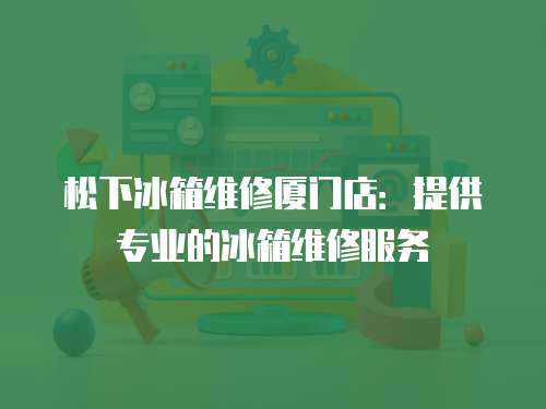 松下冰箱維修廈門店：提供專業(yè)的冰箱維修服務(wù)