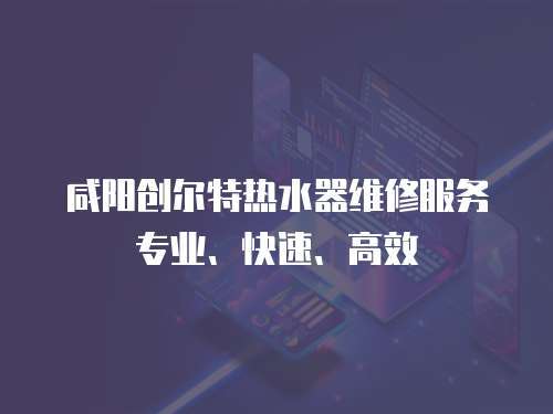咸陽創爾特熱水器維修服務專業、快速、高效