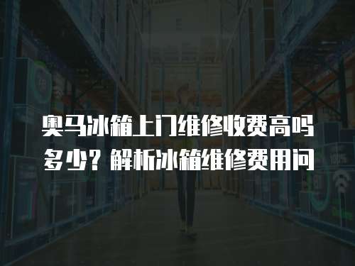 奧馬冰箱上門維修收費高嗎多少？解析冰箱維修費用問