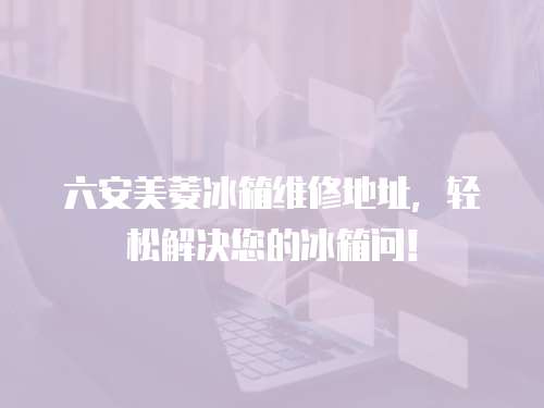六安美菱冰箱維修地址，輕松解決您的冰箱問！