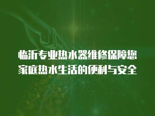 臨沂專業熱水器維修保障您家庭熱水生活的便利與安全