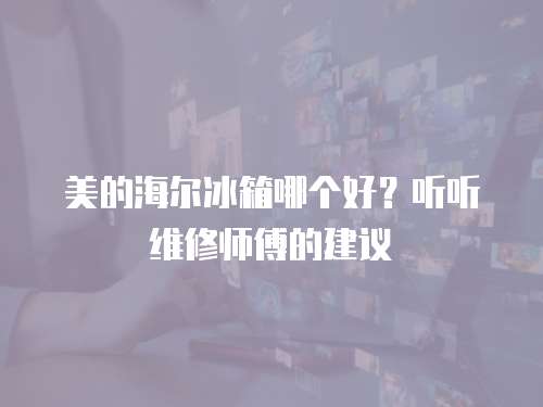 美的海爾冰箱哪個好？聽聽維修師傅的建議