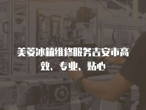 美菱冰箱維修服務吉安市高效、專業、貼心