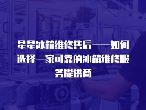 星星冰箱維修售后——如何選擇一家可靠的冰箱維修服務提供商