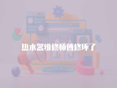 熱水器維修師傅修壞了