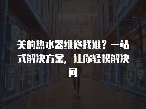 美的熱水器維修找誰？一站式解決方案，讓你輕松解決問