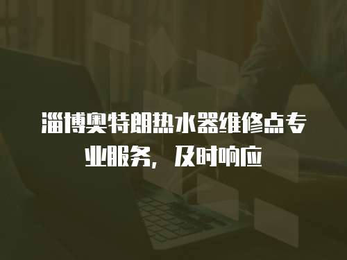 淄博奧特朗熱水器維修點專業(yè)服務(wù)，及時響應(yīng)
