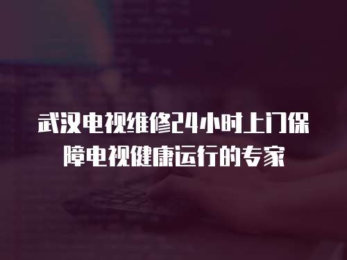 武漢電視維修24小時上門保障電視健康運行的專家