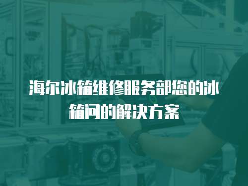 海爾冰箱維修服務部您的冰箱問的解決方案