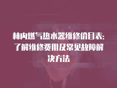林內(nèi)燃?xì)鉄崴骶S修價(jià)目表：了解維修費(fèi)用及常見(jiàn)故障解決方法