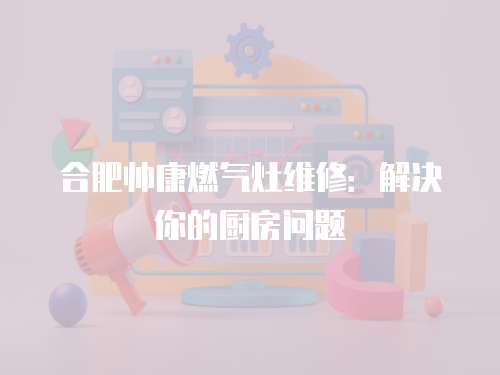 合肥帥康燃氣灶維修：解決你的廚房問題