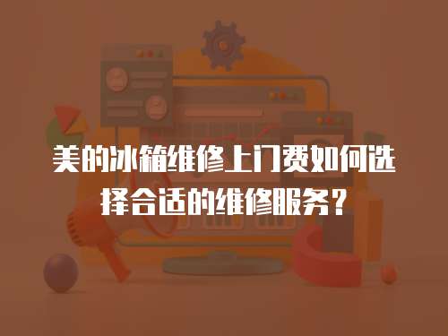 美的冰箱維修上門費如何選擇合適的維修服務？