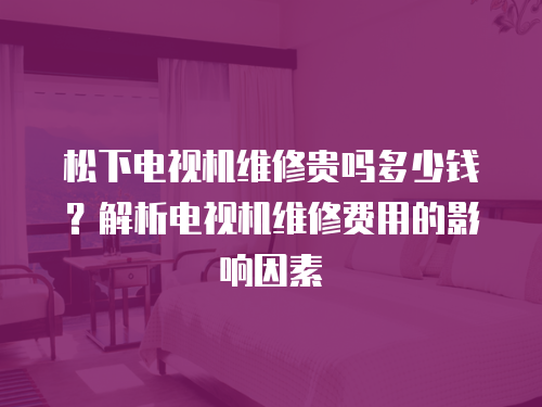 松下電視機維修貴嗎多少錢？解析電視機維修費用的影響因素