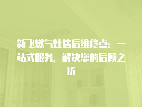 新飛燃氣灶售后維修點：一站式服務，解決您的后顧之憂