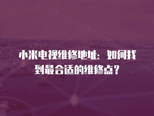 小米電視維修地址：如何找到最合適的維修點？