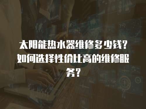 太陽能熱水器維修多少錢？如何選擇性價比高的維修服務(wù)？
