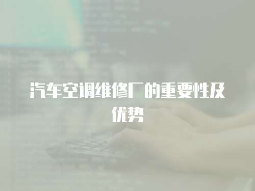 汽車空調(diào)維修廠的重要性及優(yōu)勢(shì)