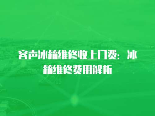 容聲冰箱維修收上門費：冰箱維修費用解析