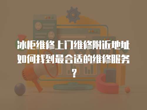冰柜維修上門維修附近地址如何找到最合適的維修服務？